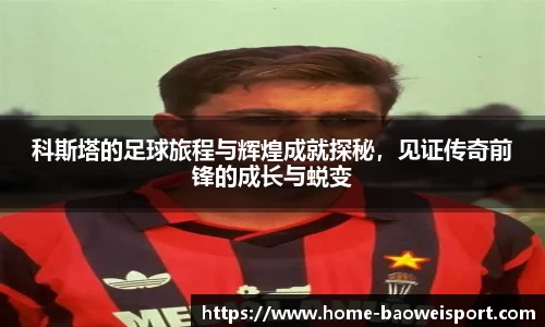 科斯塔的足球旅程与辉煌成就探秘，见证传奇前锋的成长与蜕变